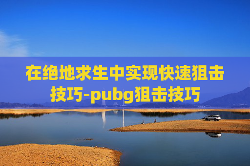 在绝地求生中实现快速狙击技巧-pubg狙击技巧
