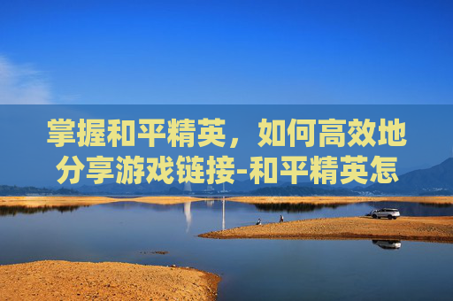 掌握和平精英,如何高效地分享游戏链接-和平精英怎么发链接给别人 掌握和平精英,如何高效地分享游戏链接-和平精英怎么发链接给别人