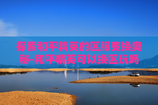 探索和平精英的区服变换奥秘-和平精英可以换区玩吗 探索和平精英的区服变换奥秘-和平精英可以换区玩吗