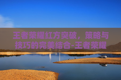 王者荣耀红方突破，策略与技巧的完美结合-王者荣耀红方突破20级