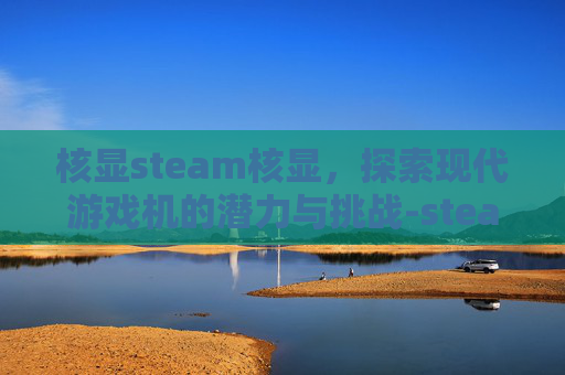核显steam核显,探索现代游戏机的潜力与挑战-steam 核显 核显steam核显,探索现代游戏机的潜力与挑战-steam 核显