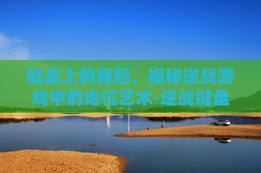 键盘上的舞蹈，揭秘逆战游戏中的走位艺术-逆战键盘走位怎么设置