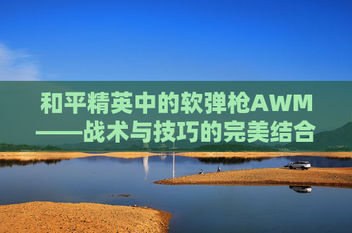和平精英中的软弹枪AWM——战术与技巧的完美结合-和平精英awm子弹 和平精英中的软弹枪AWM——战术与技巧的完美结合-和平精英awm子弹