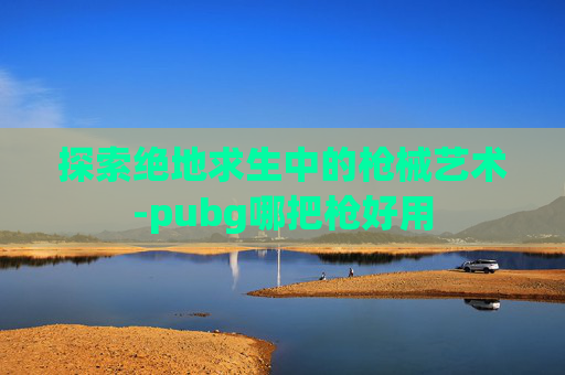 探索绝地求生中的枪械艺术-pubg哪把枪好用 探索绝地求生中的枪械艺术-pubg哪把枪好用