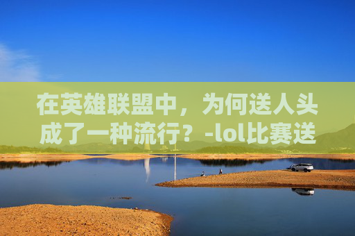 在英雄联盟中,为何送人头成了一种流行?-lol比赛送人头 在英雄联盟中,为何送人头成了一种流行?-lol比赛送人头