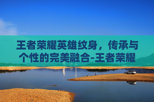 王者荣耀英雄纹身，传承与个性的完美融合-王者荣耀英雄纹身图案