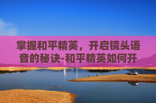 掌握和平精英,开启镜头语音的秘诀-和平精英如何开启镜头语音功能 掌握和平精英,开启镜头语音的秘诀-和平精英如何开启镜头语音功能