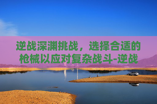逆战深渊挑战，选择合适的枪械以应对复杂战斗-逆战深渊挑战带什么枪合适啊