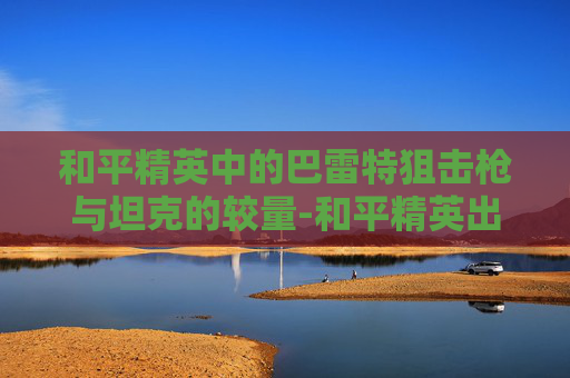 和平精英中的巴雷特狙击枪与坦克的较量-和平精英出巴雷特 和平精英中的巴雷特狙击枪与坦克的较量-和平精英出巴雷特