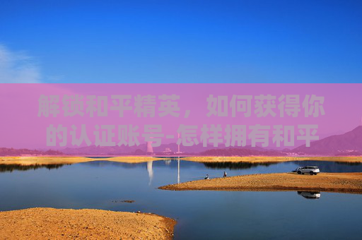 解锁和平精英，如何获得你的认证账号-怎样拥有和平精英认证账号和密码