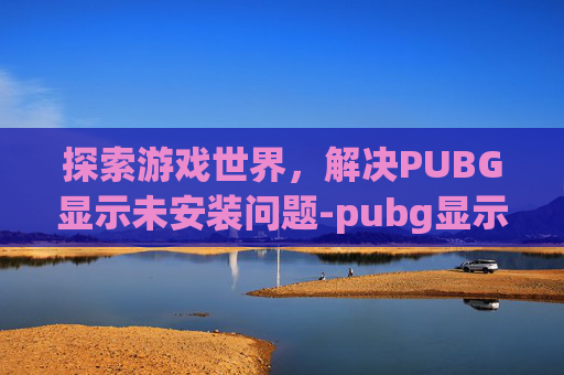 探索游戏世界，解决PUBG显示未安装问题-pubg显示未安装