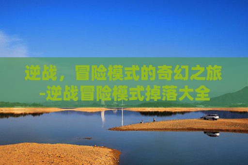 逆战,冒险模式的奇幻之旅-逆战冒险模式掉落大全 逆战,冒险模式的奇幻之旅-逆战冒险模式掉落大全