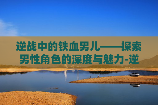 逆战中的铁血男儿——探索男性角色的深度与魅力-逆战男性角色 逆战中的铁血男儿——探索男性角色的深度与魅力-逆战男性角色
