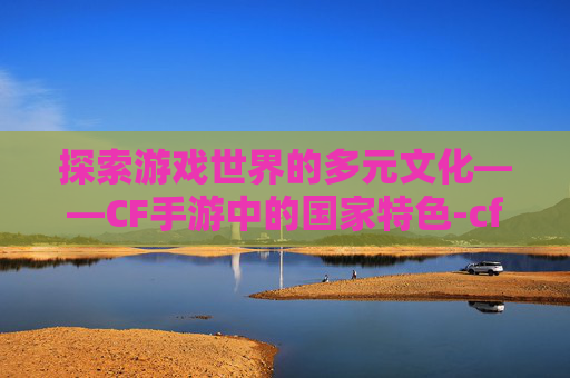 探索游戏世界的多元文化——CF手游中的国家特色-cf手游是哪个国家出的
