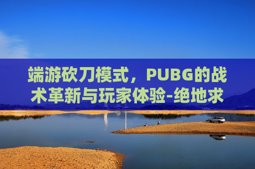 端游砍刀模式，PUBG的战术革新与玩家体验-绝地求生砍刀