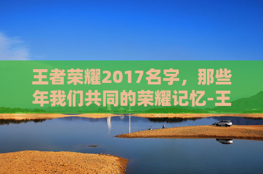 王者荣耀2017名字，那些年我们共同的荣耀记忆-王者荣耀最新名字