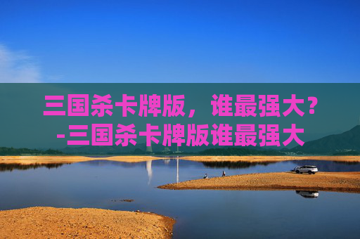 三国杀卡牌版,谁最强大?-三国杀卡牌版谁最强大 三国杀卡牌版,谁最强大?-三国杀卡牌版谁最强大