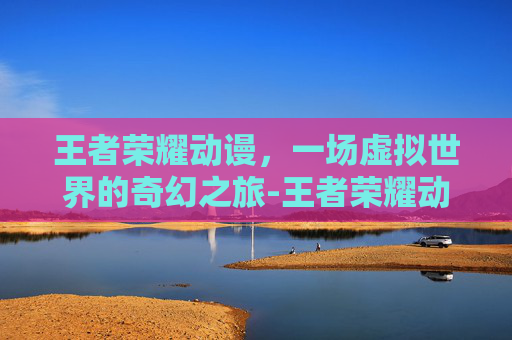 王者荣耀动谩，一场虚拟世界的奇幻之旅-王者荣耀动漫
