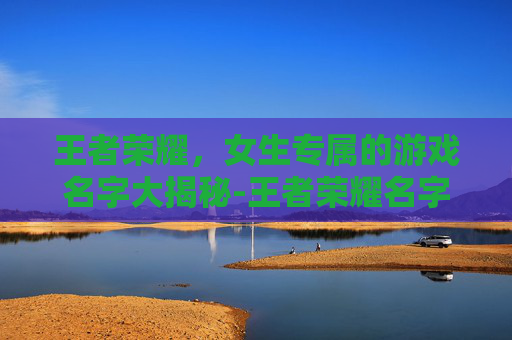 王者荣耀,女生专属的游戏名字大揭秘-王者荣耀名字女生可爱又霸气 王者荣耀,女生专属的游戏名字大揭秘-王者荣耀名字女生可爱又霸气
