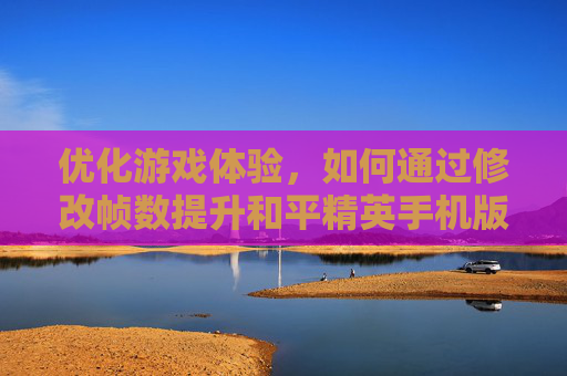 优化游戏体验，如何通过修改帧数提升和平精英手机版表现-更改和平精英帧数