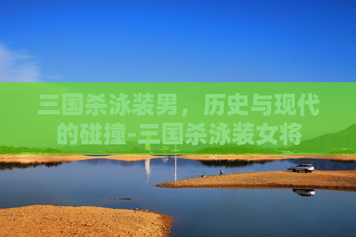 三国杀泳装男,历史与现代的碰撞-三国杀泳装女将 三国杀泳装男,历史与现代的碰撞-三国杀泳装女将