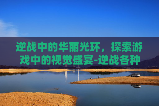 逆战中的华丽光环,探索游戏中的视觉盛宴-逆战各种漂亮光环怎么获得 逆战中的华丽光环,探索游戏中的视觉盛宴-逆战各种漂亮光环怎么获得
