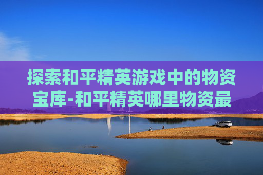 探索和平精英游戏中的物资宝库-和平精英哪里物资最丰富