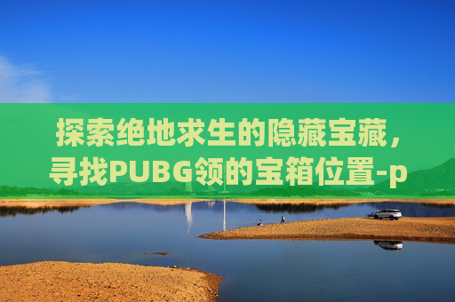 探索绝地求生的隐藏宝藏，寻找PUBG领的宝箱位置-pubg领箱子