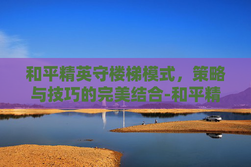 和平精英守楼梯模式，策略与技巧的完美结合-和平精英守楼梯模式怎么开