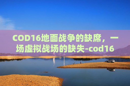 COD16地面战争的缺席,一场虚拟战场的缺失-cod16地面战争进不去 COD16地面战争的缺席,一场虚拟战场的缺失-cod16地面战争进不去