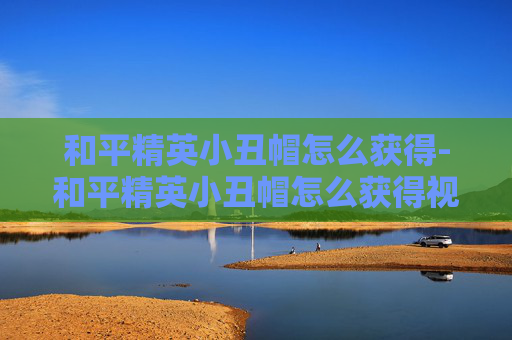 和平精英小丑帽怎么获得-和平精英小丑帽怎么获得视频 和平精英小丑帽怎么获得-和平精英小丑帽怎么获得视频