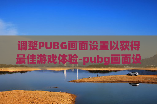 调整PUBG画面设置以获得最佳游戏体验-pubg画面设置怎么调最好 调整PUBG画面设置以获得最佳游戏体验-pubg画面设置怎么调最好