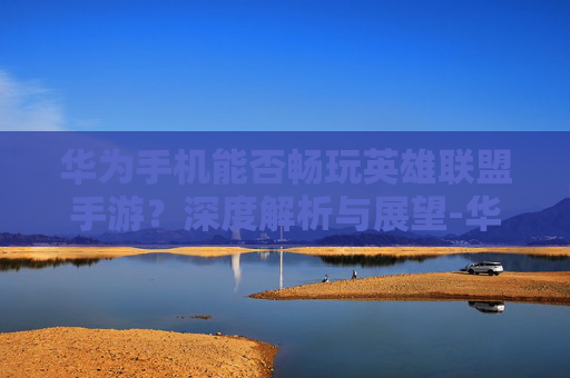 华为手机能否畅玩英雄联盟手游?深度解析与展望-华为能不能玩lol手游端游 华为手机能否畅玩英雄联盟手游?深度解析与展望-华为能不能玩lol手游端游