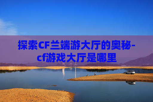 探索CF兰端游大厅的奥秘-cf游戏大厅是哪里 探索CF兰端游大厅的奥秘-cf游戏大厅是哪里