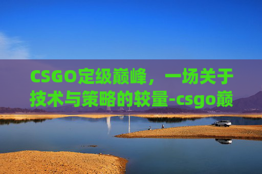 CSGO定级巅峰，一场关于技术与策略的较量-csgo巅峰赛