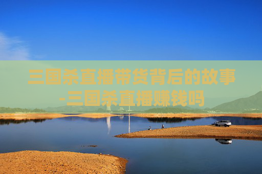 三国杀直播带货背后的故事-三国杀直播赚钱吗