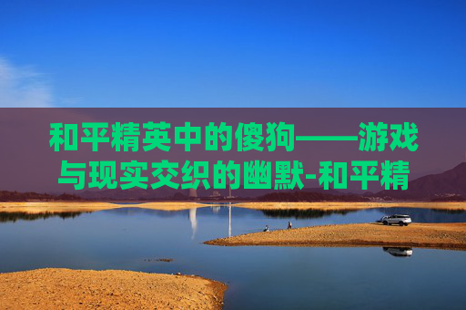 和平精英中的傻狗——游戏与现实交织的幽默-和平精英狗是啥意思