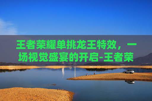 王者荣耀单挑龙王特效,一场视觉盛宴的开启-王者荣耀单挑龙王特效怎么获得 王者荣耀单挑龙王特效,一场视觉盛宴的开启-王者荣耀单挑龙王特效怎么获得