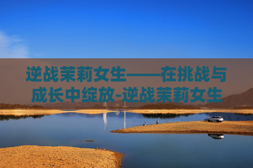 逆战茉莉女生——在挑战与成长中绽放-逆战茉莉女生是谁