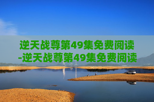 逆天战尊第49集免费阅读-逆天战尊第49集免费阅读下载