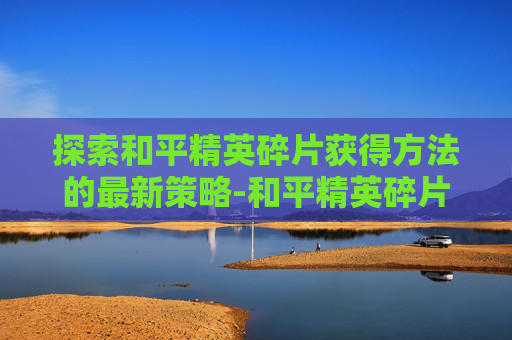 探索和平精英碎片获得方法的最新策略-和平精英碎片获得方法最新版