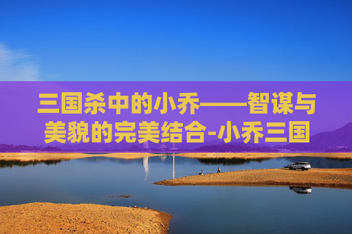 三国杀中的小乔——智谋与美貌的完美结合-小乔三国杀原画第一代 三国杀中的小乔——智谋与美貌的完美结合-小乔三国杀原画第一代