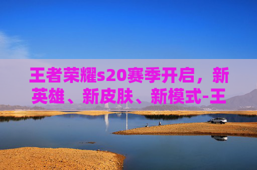 王者荣耀s20赛季开启,新英雄、新皮肤、新模式-王者荣耀s20赛季开启时间 王者荣耀s20赛季开启,新英雄、新皮肤、新模式-王者荣耀s20赛季开启时间