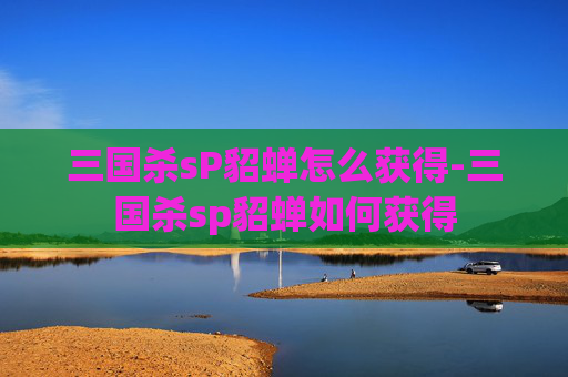 三国杀sP貂蝉怎么获得-三国杀sp貂蝉如何获得 三国杀sP貂蝉怎么获得-三国杀sp貂蝉如何获得