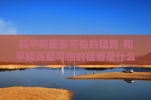 和平精英最可怕的猛兽-和平精英最可怕的猛兽是什么 和平精英最可怕的猛兽-和平精英最可怕的猛兽是什么