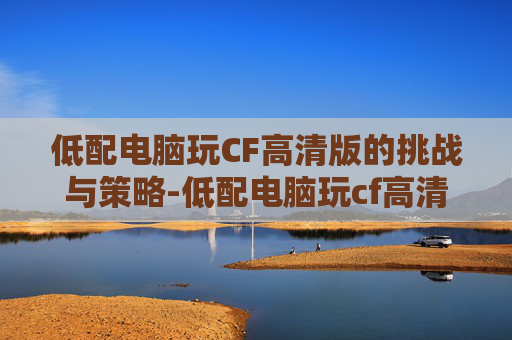 低配电脑玩CF高清版的挑战与策略-低配电脑玩cf高清版可以吗 低配电脑玩CF高清版的挑战与策略-低配电脑玩cf高清版可以吗