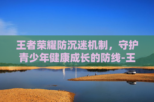 王者荣耀防沉迷机制,守护青少年健康成长的防线-王者荣耀防沉迷机制更新 王者荣耀防沉迷机制,守护青少年健康成长的防线-王者荣耀防沉迷机制更新