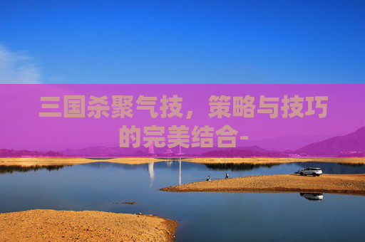 三国杀聚气技,策略与技巧的完美结合- 三国杀聚气技,策略与技巧的完美结合-