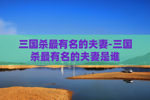 三国杀最有名的夫妻-三国杀最有名的夫妻是谁 三国杀最有名的夫妻-三国杀最有名的夫妻是谁