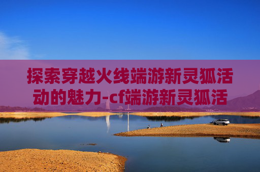 探索穿越火线端游新灵狐活动的魅力-cf端游新灵狐活动多久一次 探索穿越火线端游新灵狐活动的魅力-cf端游新灵狐活动多久一次